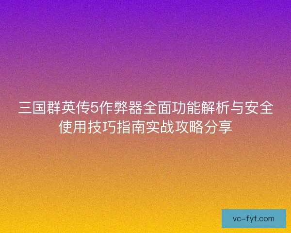 三国群英传5作弊器全面功能解析与安全使用技巧指南实战攻略分享