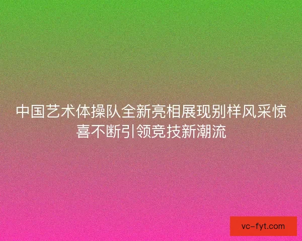 中国艺术体操队全新亮相展现别样风采惊喜不断引领竞技新潮流
