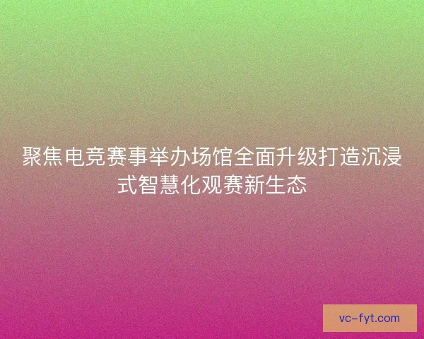 聚焦电竞赛事举办场馆全面升级打造沉浸式智慧化观赛新生态