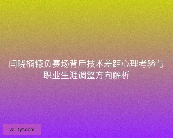 闫晓楠憾负赛场背后技术差距心理考验与职业生涯调整方向解析
