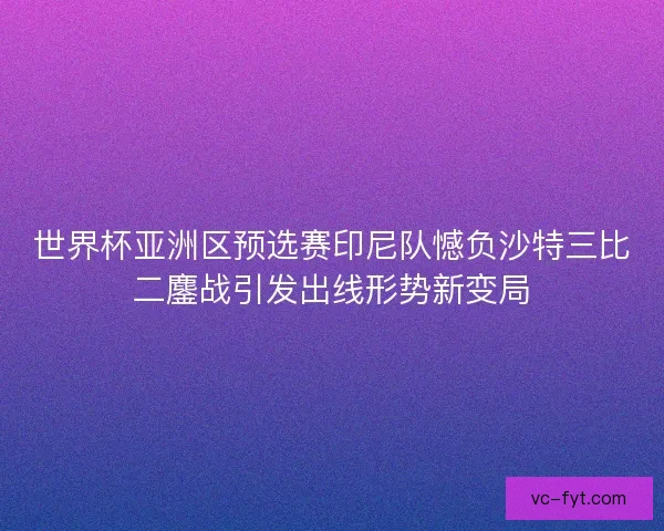 世界杯亚洲区预选赛印尼队憾负沙特三比二鏖战引发出线形势新变局