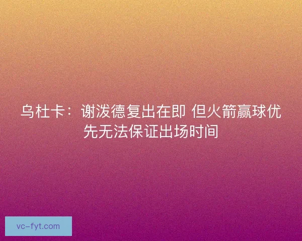 乌杜卡：谢泼德复出在即 但火箭赢球优先无法保证出场时间